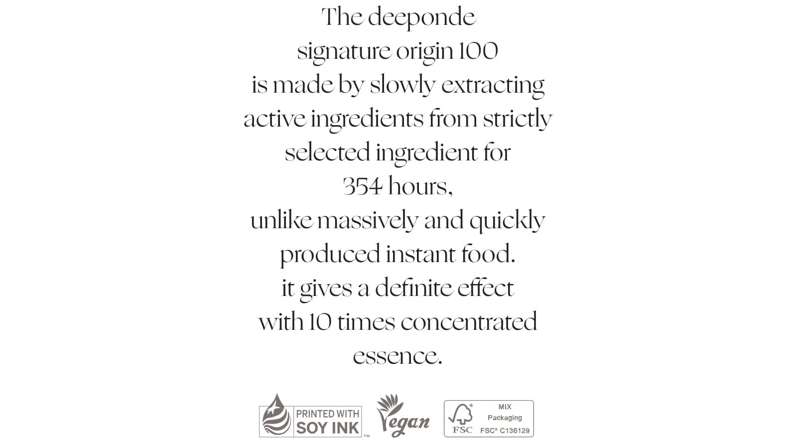 The deeponde signature origin 100 is made by slowly extracting active ingredients from strictly selected ingredient for 354 hours, unlike massively and quickly produced instant food. it gives a definite effect with 10 times concentrated essence.