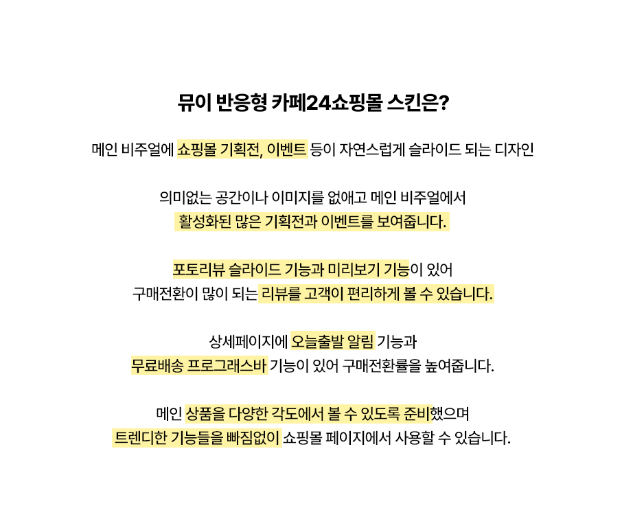 뮤이 반응형 카페24쇼핑몰 스킨은? 메인 비주얼에 쇼핑몰 기획전, 이벤트 등이 자연스럽게 슬라이드 되는 디자인

의미없는 공간이나 이미지를 없애고 메인 비주얼에서
활성화된 많은 기획전과 이벤트를 보여줍니다.

포토리뷰 슬라이드 기능과 미리보기 기능이 있어
구매전환이 많이 되는 리뷰를 고객이 편리하게 볼 수 있습니다.

상세페이지에 오늘출발 알림 기능과
무료배송 프로그래스바 기능이 있어 구매전환률을 높여줍니다.

메인 상품을 다양한 각도에서 볼 수 있도록 준비했으며
트렌디한 기능들을 빠짐없이 쇼핑몰 페이지에서 사용할 수 있습니다.