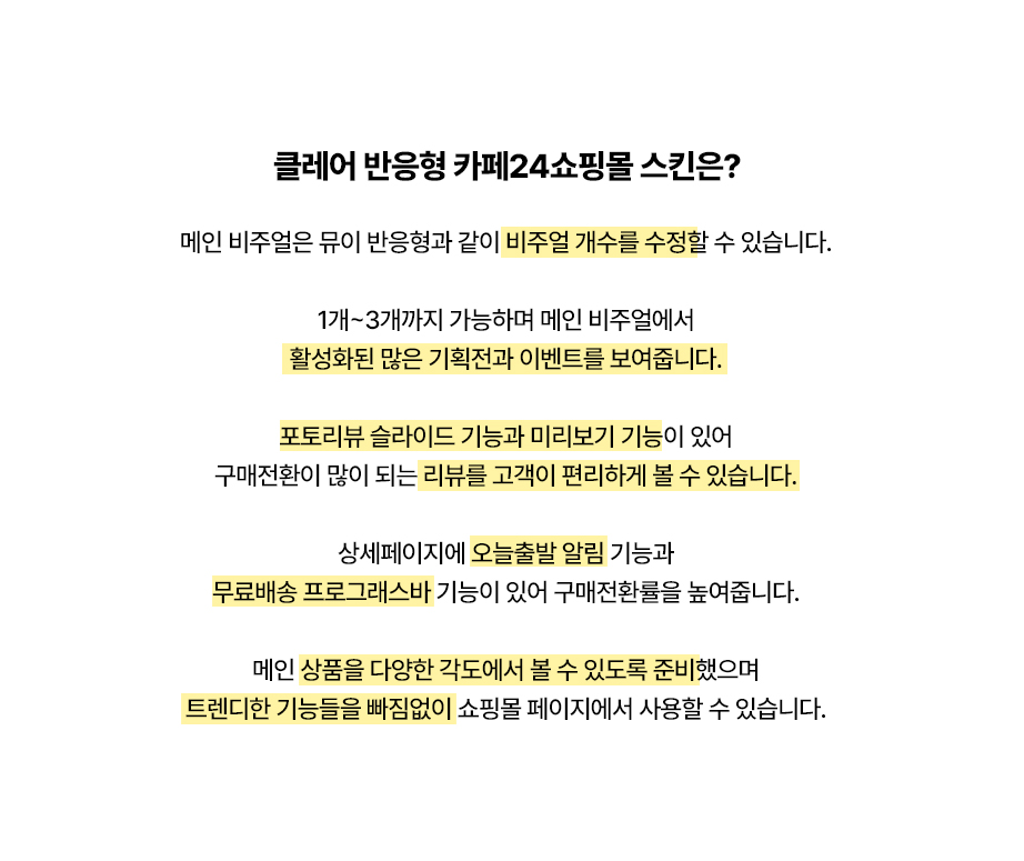 메인 비주얼은 뮤이 반응형과 같이 비주얼 개수를 수정할 수 있습니다.

1개~3개까지 가능하며 메인 비주얼에서
활성화된 많은 기획전과 이벤트를 보여줍니다.

포토리뷰 슬라이드 기능과 미리보기 기능이 있어
구매전환이 많이 되는 리뷰를 고객이 편리하게 볼 수 있습니다.

상세페이지에 오늘출발 알림 기능과
무료배송 프로그래스바 기능이 있어 구매전환률을 높여줍니다.

메인 상품을 다양한 각도에서 볼 수 있도록 준비했으며
트렌디한 기능들을 빠짐없이 쇼핑몰 페이지에서 사용할 수 있습니다.