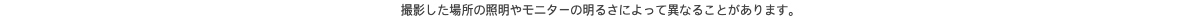撮影した場所の照明やモニターの明るさによって異なることがあります。