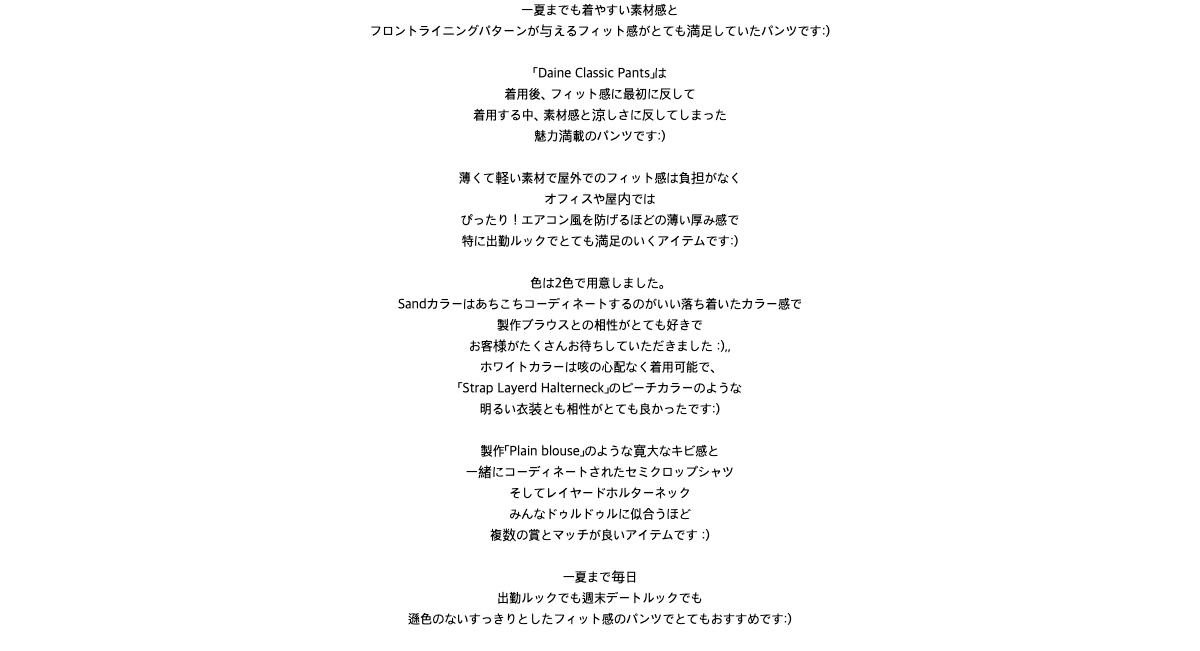 一夏までも着やすい素材感とフロントライニングパターンが与えるフィット感がとても満足していたパンツです:)「Daine Classic Pants」は着用後、フィット感に最初に反して着用する中、素材感と涼しさに反してしまった 魅力満載のパンツです:)薄くて軽い素材で屋外でのフィット感は負担がなくオフィスや屋内ではぴったり!エアコン風を防げるほどの薄い厚み感で特に出勤ルックでとても満足のいくアイテムです:) 色は2色で用意しました。Sandカラーはあちこちコーディネートするのがいい落ち着いたカラー感で製作ブラウスとの相性がとても好きでお客様がたくさんお待ちしていただきました :),, ホワイトカラーは咳の心配なく着用可能で、「Strap Layerd Halterneck」のピーチカラーのような明るい衣装とも相性がとても良かったです:)製作「Plain blouse」のような寛大なキビ感と 一緒にコーディネートされたセミクロップシャツそしてレイヤードホルターネックみんなドゥルドゥルに似合うほど複数の賞とマッチが良いアイテムです :)一夏まで毎日 出勤ルックでも週末デートルックでも遜色のないすっきりとしたフィット感のパンツでとてもおすすめです:)