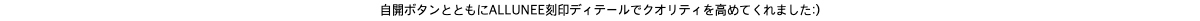 自開ボタンとともにALLUNEE刻印ディテールでクオリティを高めてくれました:) 