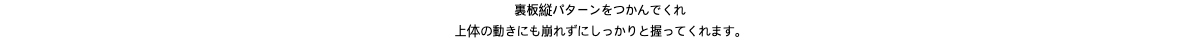 裏板縦パターンをつかんでくれ上体の動きにも崩れずにしっかりと握ってくれます。