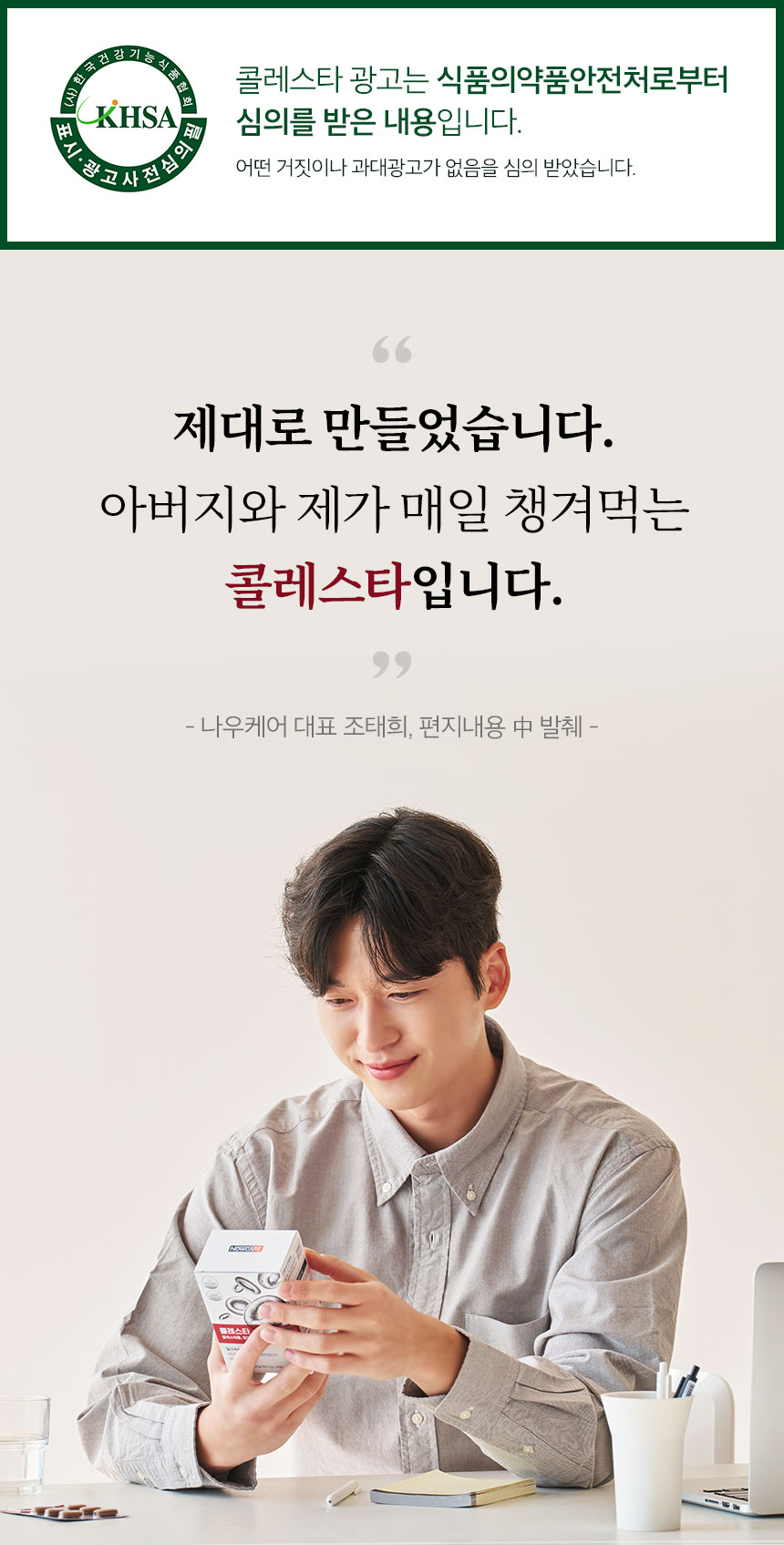 KHSA 표시·광고 사전심의필. 콜레스타 광고는 식품의약품안전처로부터 심의를 받은 내용입니다. 어떤 거짓이나 과대광고가 없음을 심의 받았습니다. 제대로 만들었습니다. 아버지와 제가 매일 챙겨먹는 콜레스타입니다. 나우케어 대표 조태희, 편지내용 中 발췌.
