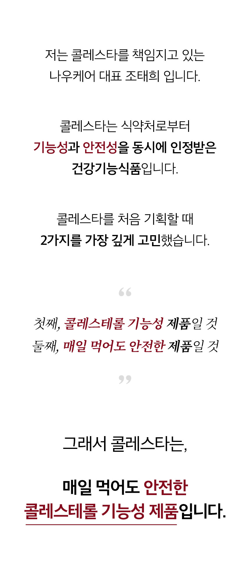 저는 콜레스타를 책임지고 있는 나우케어 대표 조태희 입니다. 콜레스타는 식약처로부터 기능성과 안전성을 동시에 인정받은 건강기능식품입니다. 콜레스타를 처음 기획할 때 2가지를 가장 깊게 고민했습니다. 첫째, 콜레스테롤 기능성 제품일 것. 둘째, 매일 먹어도 안전한 제품일 것. 그래서 콜레스타는, 매일 먹어도 안전한 콜레스테롤 기능성 제품입니다.