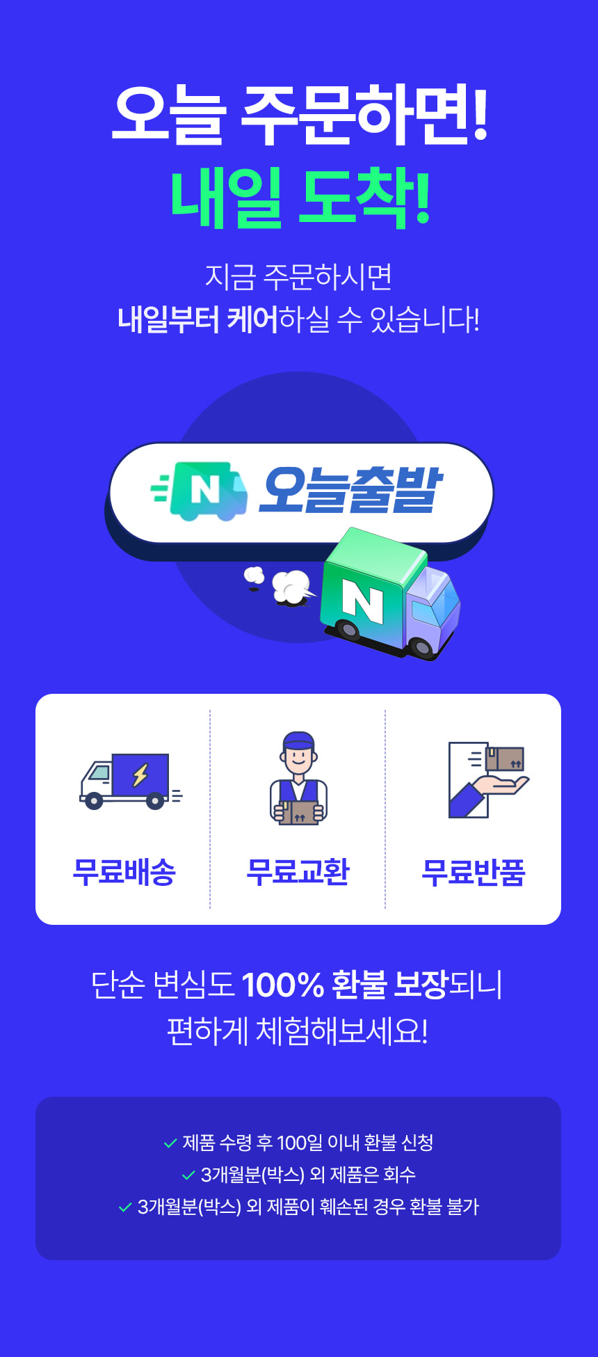 오늘 주문하면! 내일 도착! 지금 주문하시면 내일부터 케어하실 수 있습니다! 오늘출발. 무료배송 무료교환 무료반품. 단순 변심도 100% 환불 보장되니 편하게 체험해보세요! 제품 수령 후 100일 이내 환불 신청. 3개월분(박스) 외 제품은 회수. 3개월분(박스) 외 제품이 훼손된 경우 환불 불가.