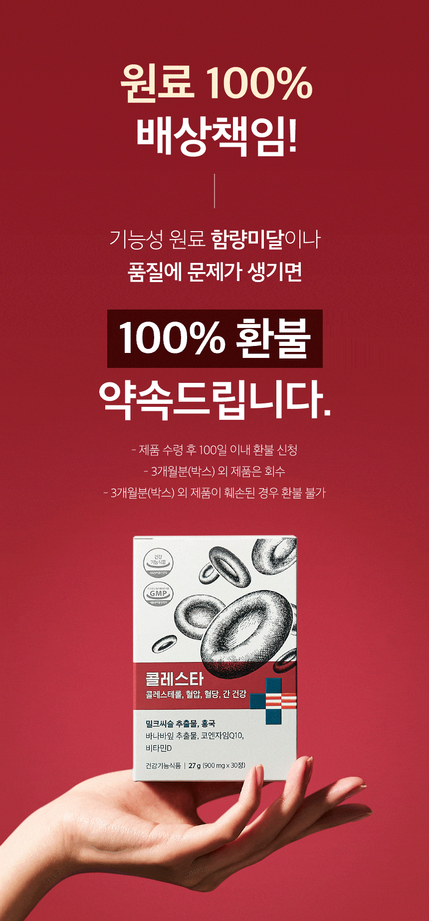 원료 100% 배상책임! 기능성 원료 함량미달이나 품질에 문제가 생기면 약속드립니다. 제품 수령 후 100일 이내 환불 신청. 3개월분(박스) 외 제품은 회수. 3개월분(박스) 외 제품이 훼손된 경우 환불 불가.