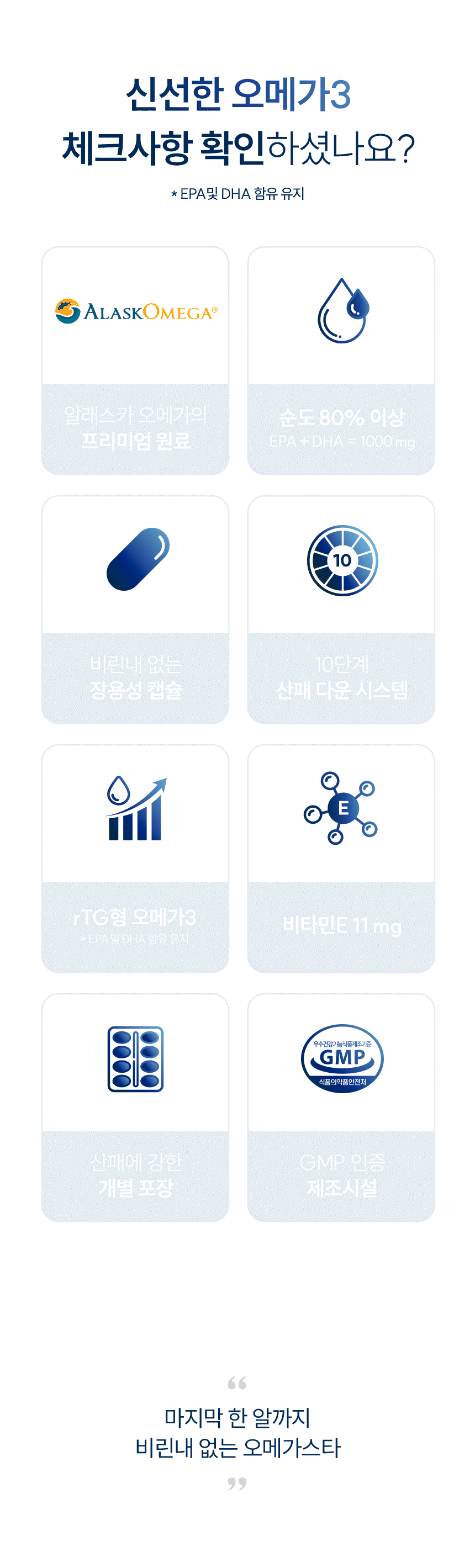 신선한 오메가3 체크사항 확인하셨나요? EPA및 DHA 함유 유지. 알래스카 오메가의 프리미엄 원료. 순도 80% 이상 EPA + DHA = 1000 mg. 비린내 없는 장용성 캡슐. 10단계 산패 다운 시스템. rTG형 오메가3. 비타민E 11 mg. 산패에 강한 개별 포장. GMP 인증 제조시설. 신선하다면, 이 모든 기준을 충족하니까!