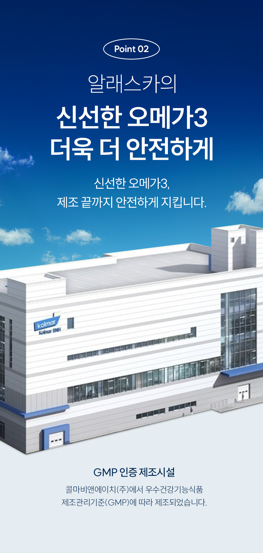 Point 02 알래스카의 신선한 오메가3 더욱 더 안전하게. 신선한 오메가3, 제조 끝까지 안전하게 지킵니다. GMP 인증 제조시설. 콜마비앤에이치(주)에서 우수건강기능식품 제조관리기준(GMP)에 따라 제조되었습니다.
