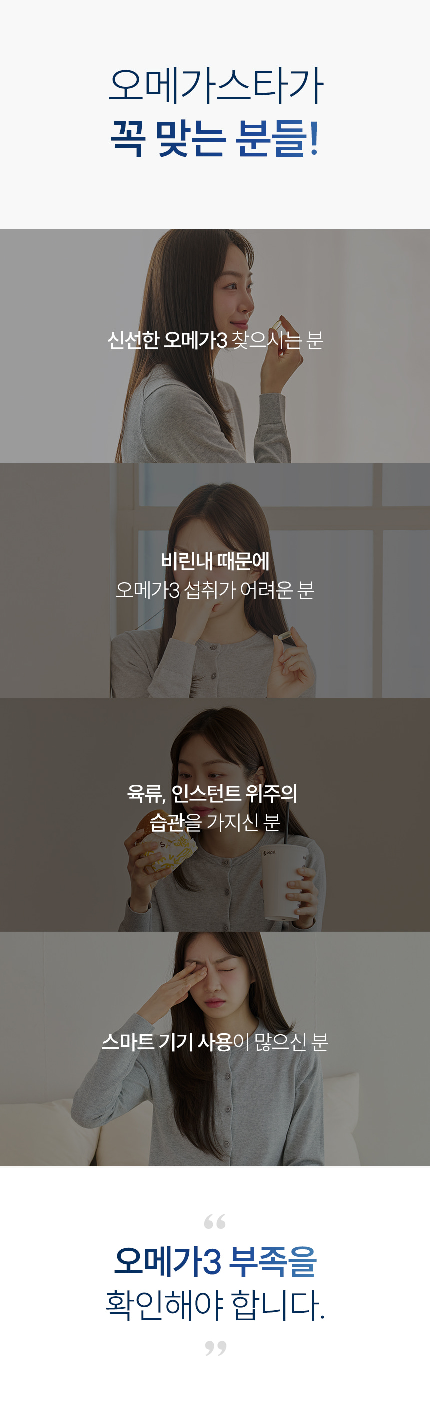 오메가스타가 꼭 맞는 분들! 신선한 오메가3 찾으시는 분. 비린내 때문에 오메가3 섭취가 어려운 분. 육류, 인스턴트 위주의 습관을 가지신 분. 스마트 기기 사용이 많으신 분. 오메가3 부족을 확인해야 합니다.