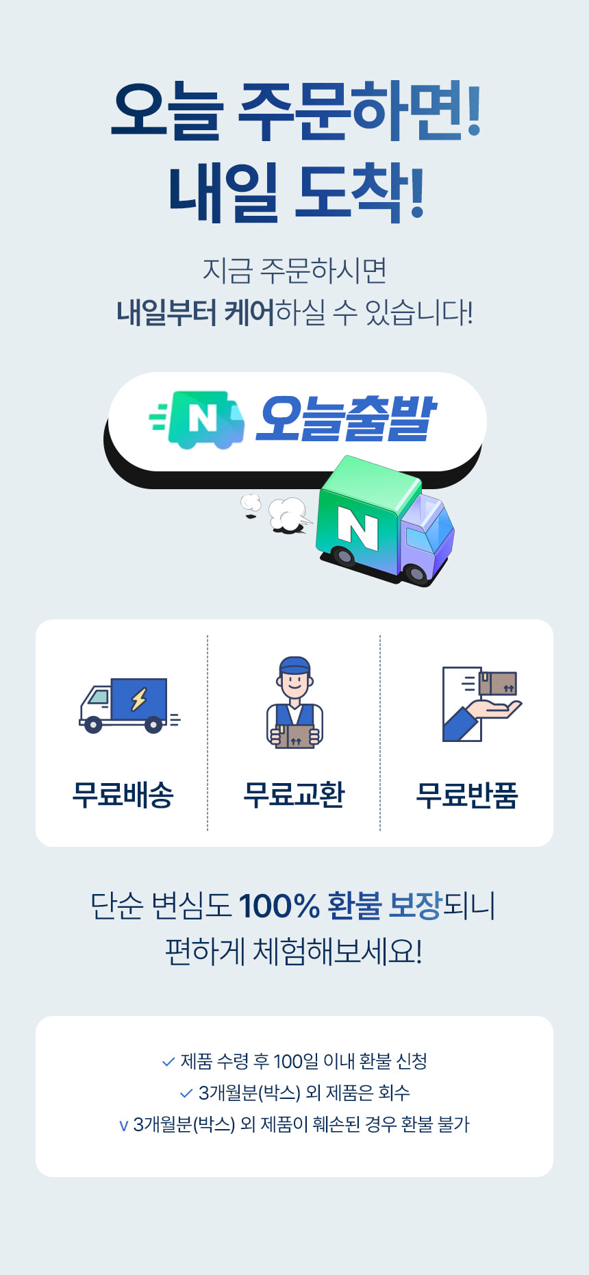오늘 주문하면! 내일 도착! 지금 주문하시면 내일부터 케어하실 수 있습니다! 오늘출발. 무료배송 무료교환 무료반품. 단순 변심도 100% 환불 보장되니 편하게 체험해보세요! 제품 수령 후 100일 이내 환불 신청. 3개월분(박스) 외 제품은 회수. 3개월분(박스) 외 제품이 훼손된 경우 환불 불가.