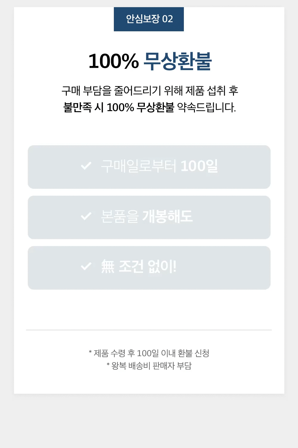 안심보장 02 100% 무상환불. 구매 부담을 줄어드리기 위해 제품 섭취 후 불만족 시 100% 무상환불 약속드립니다. 구매일로부터 100일, 본품을 개봉해도, 無 조건 없이! 제품 수령 후 100일 이내 환불 신청. 왕복 배송비 판매자 부담.