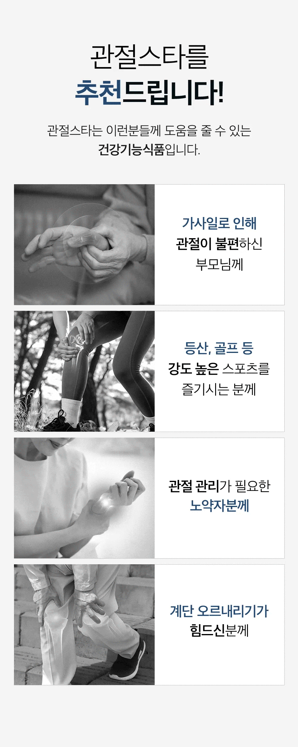 관절스타를 추천드립니다! 관절스타는 이런분들께 도움을 줄 수 있는 건강기능식품입니다. 가사일로 인해 관절이 불편하신 부모님께. 등산, 골프 등 강도 높은 스포츠를 즐기시는 분께. 관절 관리가 필요한 노약자분께. 계단 오르내리기가 힘드신분께.
