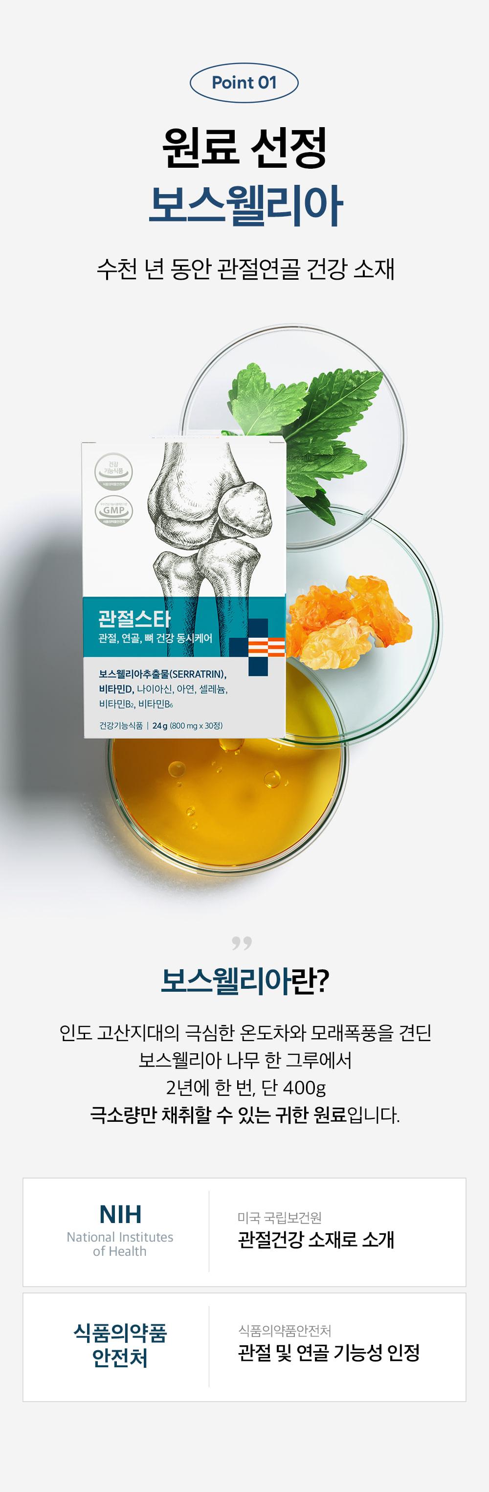 Point 01 원료 선정 보스웰리아. 수천 년 동안 관절연골 건강 소재. 보스웰리아란? 인도 고산지대의 극심한 온도차와 모래폭풍을 견딘 보스웰리아 나무 한 그루에서 2년에 한 번, 단 400g 극소량만 채취할 수 있는 귀한 원료입니다. NIH 미국 국립보건원 관절건강 소재로 소개. 식품의약품안전처 관절 및 연골 기능성 인정.