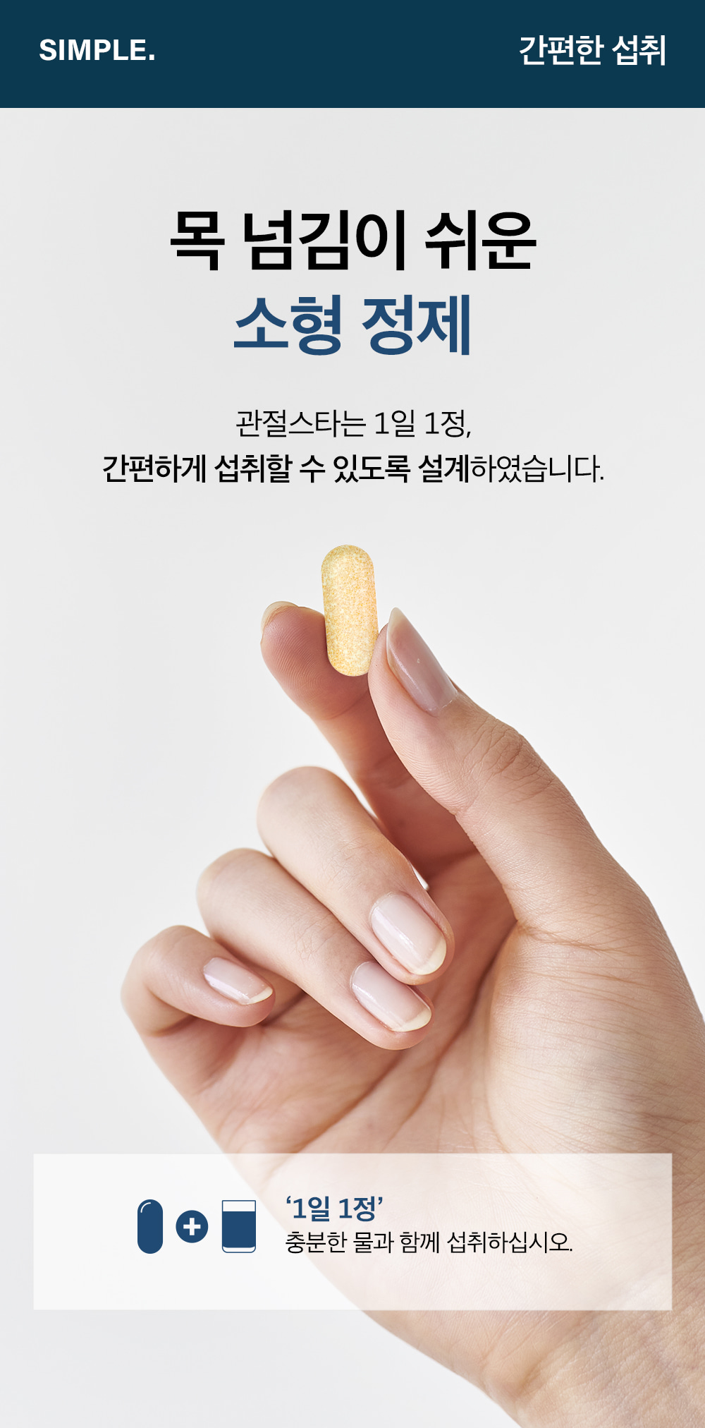 SIMPLE. 간편한 섭취. 목 넘김이 쉬운 소형 정제. 관절스타는 1일 1정, 간편하게 섭취할 수 있도록 설계하였습니다. '1일 1정' 충분한 물과 함께 섭취하십시오.