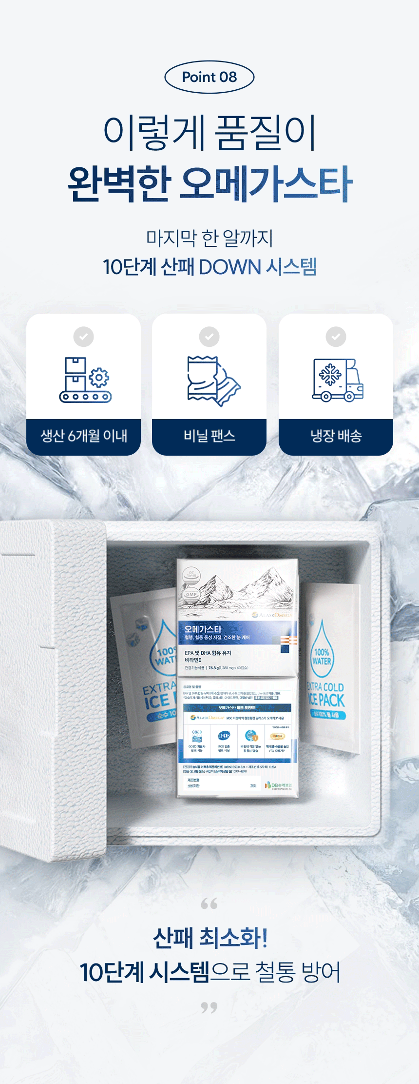 Point 08 이렇게 품질이 완벽한 오메가스타. 마지막 한 알까지 10단계 산패 DOWN 시스템. 생산 6개월 이내, 비닐 팬스, 냉장 배송. 제조번호 소비기한 생산 6개월 이내 까지. 산패 최소화! 10단계 시스템으로 철통 방어.