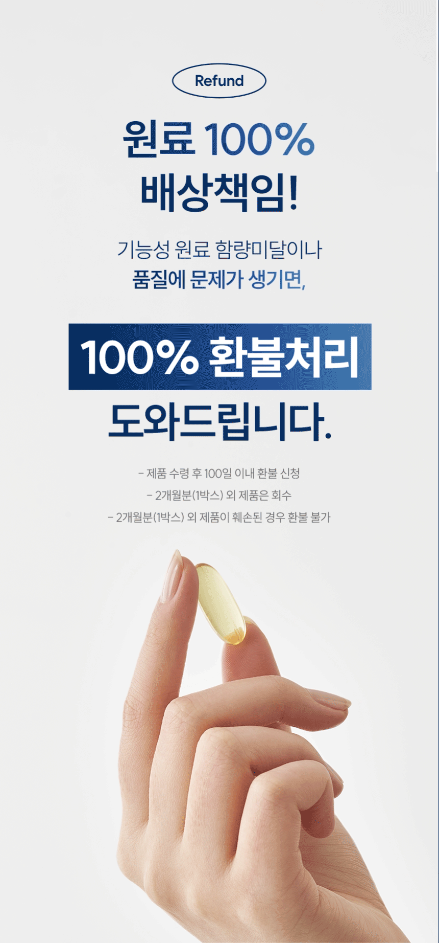 Refund 원료 100% 배상책임! 기능성 원료 함량미달이나 품질에 문제가 생기면, 100% 환불처리 도와드립니다. 제품 수령 후 100일 이내 환불 신청. 2개월분(1박스) 외 제품은 회수. 2개월분(1박스) 외 제품이 훼손된 경우 환불 불가.
