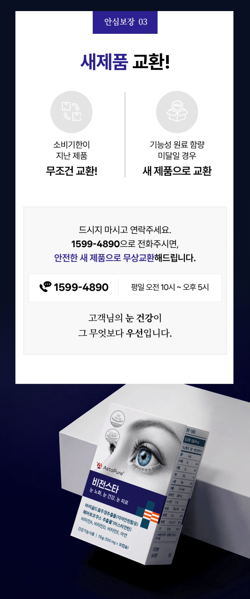 안심보장 03 새제품 교환! 소비기한이 지난 제품 무조건 교환! 기능성 원료 함량 미달일 경우 새 제품으로 교환. 드시지 마시고 연락주세요. 1599-4890으로 전화주시면, 안전한 새 제품으로 무상교환해드립니다. 1599-4890 평일 오전 10시 ~ 오후 5시. 고객님의 눈 건강이 그 무엇보다 우선입니다.