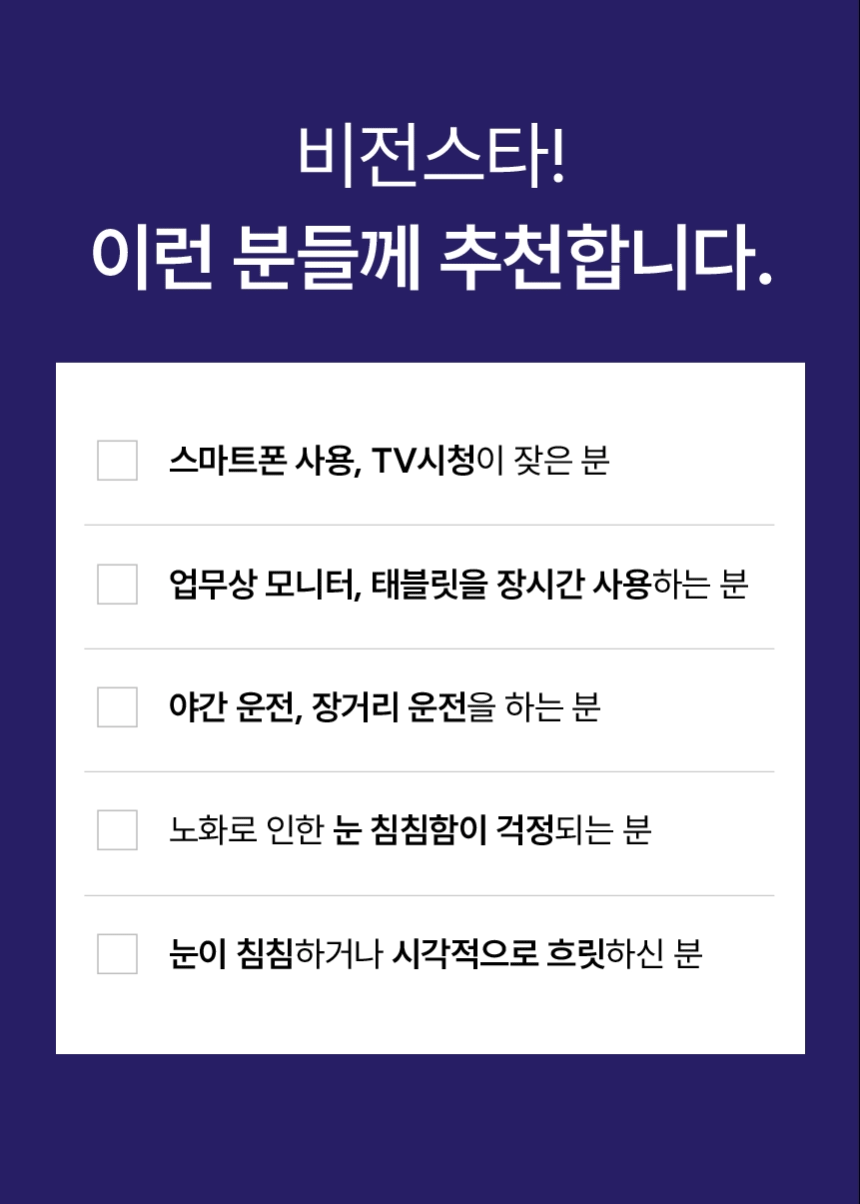 비전스타! 이런 분들께 추천합니다. 스마트폰 사용, TV시청이 잦은 분. 업무상 모니터, 태블릿을 장시간 사용하는 분. 야간 운전, 장거리 운전을 하는 분. 노화로 인한 눈 침침함이 걱정되는 분. 눈이 침침하거나 시각적으로 흐릿하신 분.