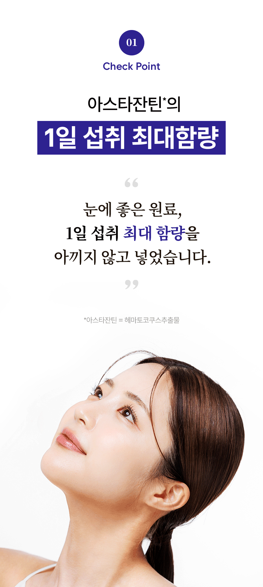 01 Check Point. 아스타잔틴의 1일 섭취 최대함량. 눈에 좋은 원료, 1일 섭취 최대 함량을 아끼지 않고 넣었습니다. 아스타잔틴 = 헤마토코쿠스추출물.