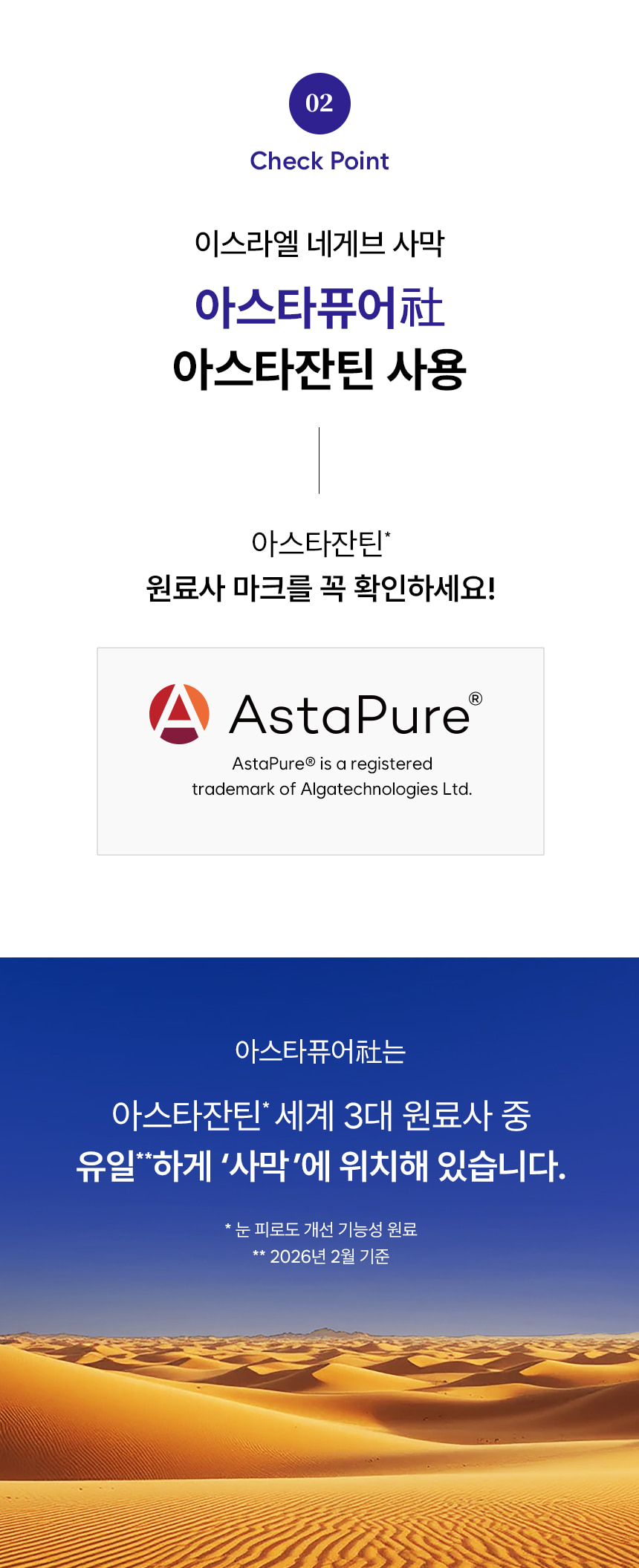 02 Check Point. 이스라엘 네게브 사막 아스타퓨어社 아스타잔틴 사용. 아스타잔틴 원료사 마크를 꼭 확인하세요! AstaPure is a registered trademark of Algatechnologies Ltd. 아스타퓨어社는 아스타잔틴 세계 3대 원료사 중 유일하게 '사막'에 위치해 있습니다. 눈 피로도 개선 기능성 원료. 2026년 2월 기준.
