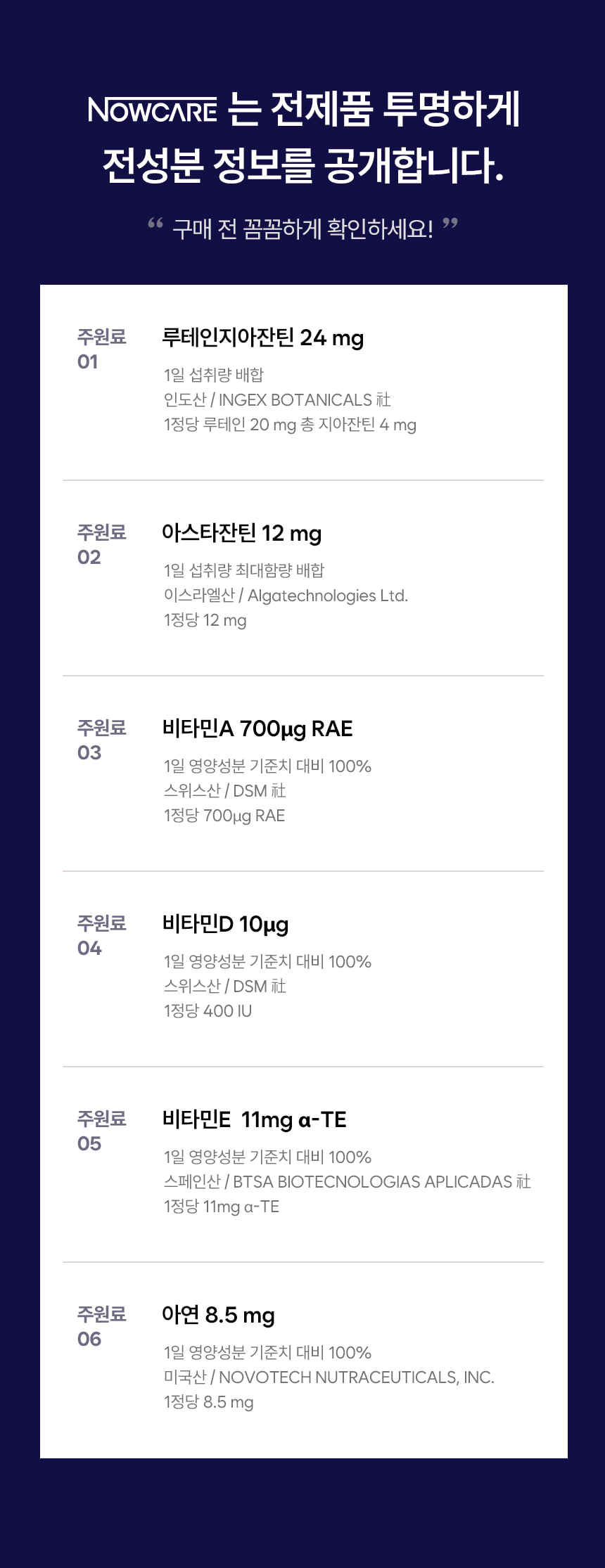 NOWCARE는 전제품 투명하게 전성분 정보를 공개합니다. 구매 전 꼼꼼하게 확인하세요! 주원료 01 루테인지아잔틴 24 mg, 1일 섭취량 배합, 인도산 INGEX BOTANICALS 社, 1정당 루테인 20 mg 총 지아잔틴 4 mg. 주원료 02 아스타잔틴 12 mg, 1일 섭취량 최대함량 배합, 이스라엘산 Algatechnologies Ltd., 1정당 12 mg. 주원료 03 비타민A 700마이크로그램 RAE, 1일 영양성분 기준치 대비 100%, 스위스산 DSM 社, 1정당 700마이크로그램 RAE. 주원료 04 비타민D 10마이크로그램, 1일 영양성분 기준치 대비 100%, 스위스산 DSM 社, 1정당 400 IU. 주원료 05 비타민E 11mg 알파-TE, 1일 영양성분 기준치 대비 100%, 스페인산 BTSA BIOTECNOLOGIAS APLICADAS 社, 1정당 11mg 알파-TE. 주원료 06 아연 8.5 mg, 1일 영양성분 기준치 대비 100%, 미국산 NOVOTECH NUTRACEUTICALS, INC., 1정당 8.5 mg.