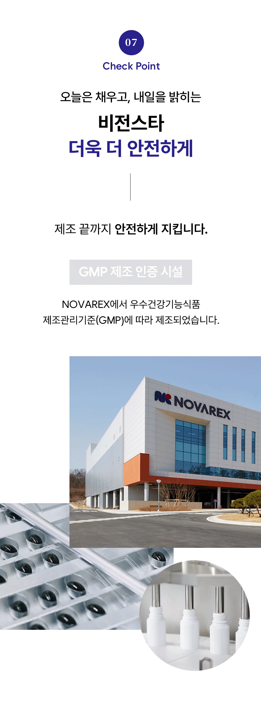 07 Check Point. 오늘은 채우고, 내일을 밝히는 비전스타 더욱 더 안전하게. 제조 끝까지 안전하게 지킵니다. GMP 제조 인증 시설. NOVAREX에서 우수건강기능식품 제조관리기준(GMP)에 따라 제조되었습니다.
