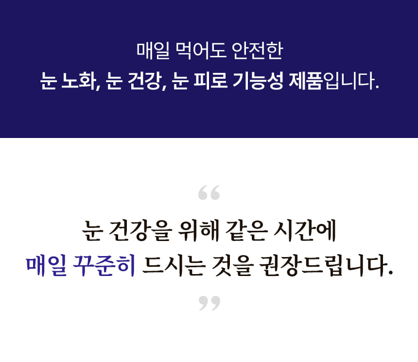 매일 먹어도 안전한 눈 노화, 눈 건강, 눈 피로 기능성 제품입니다. 눈 건강을 위해 같은 시간에 매일 꾸준히 드시는 것을 권장드립니다.
