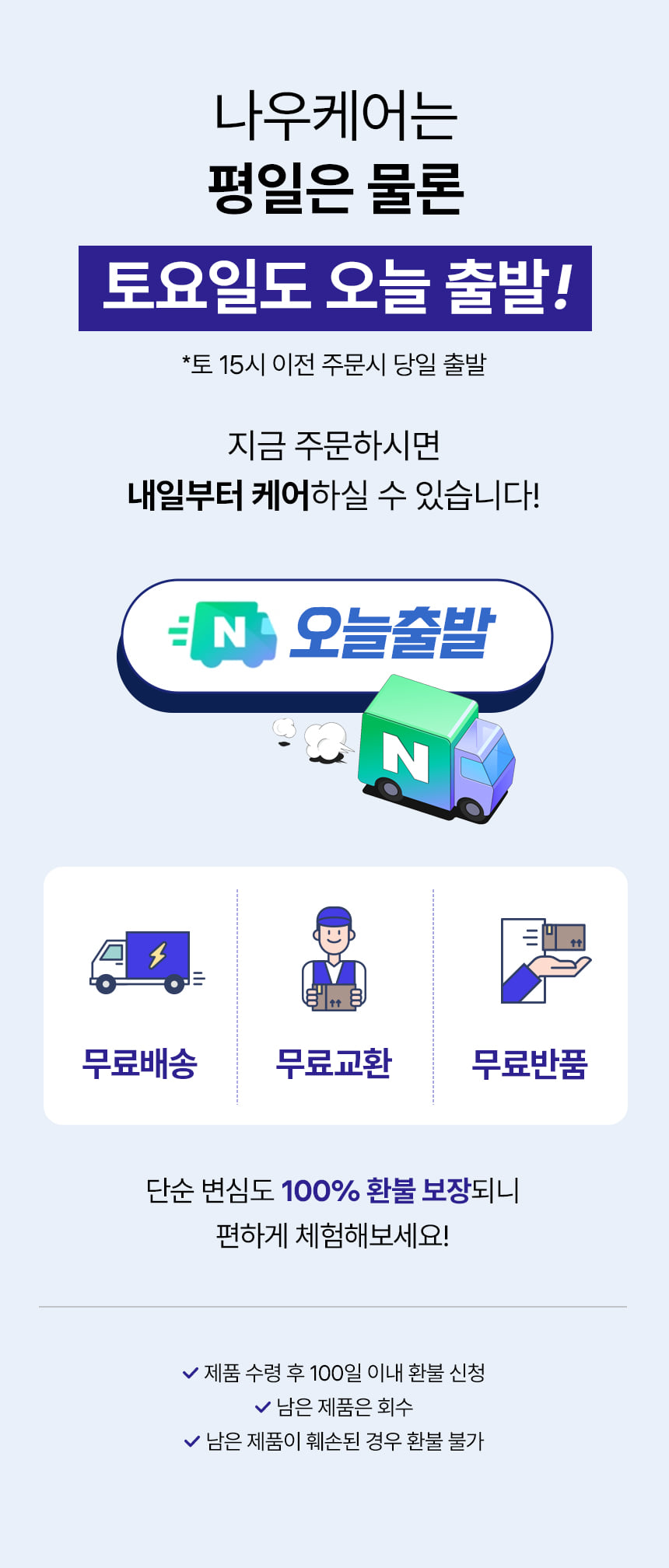 나우케어는 평일은 물론 토요일도 오늘 출발! 토 15시 이전 주문시 당일 출발. 지금 주문하시면 내일부터 케어하실 수 있습니다! 오늘출발. 무료배송 무료교환 무료반품. 단순 변심도 100% 환불 보장되니 편하게 체험해보세요! 제품 수령 후 100일 이내 환불 신청. 남은 제품은 회수. 남은 제품이 훼손된 경우 환불 불가.