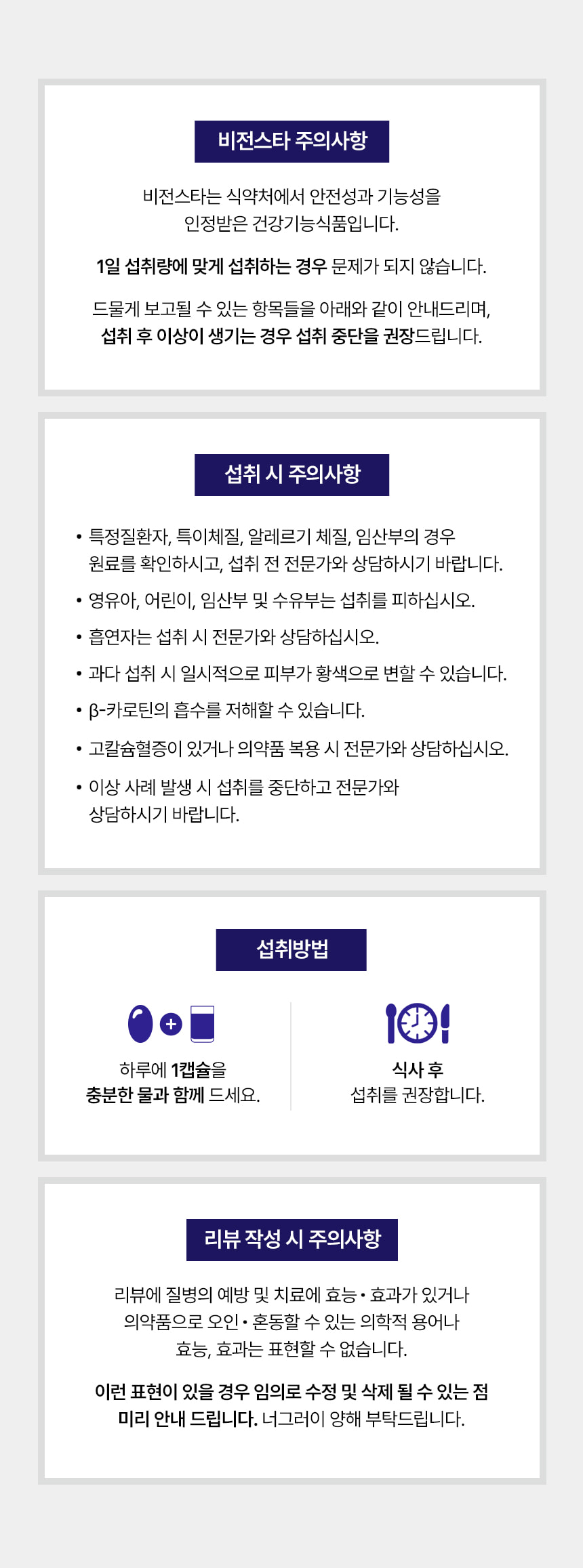 비전스타 주의사항. 비전스타는 식약처에서 안전성과 기능성을 인정받은 건강기능식품입니다. 1일 섭취량에 맞게 섭취하는 경우 문제가 되지 않습니다. 드물게 보고될 수 있는 항목들을 아래와 같이 안내드리며, 섭취 후 이상이 생기는 경우 섭취 중단을 권장드립니다. 섭취 시 주의사항 — 특정질환자, 특이체질, 알레르기 체질, 임산부의 경우 원료를 확인하시고 섭취 전 전문가와 상담하시기 바랍니다. 영유아, 어린이, 임산부 및 수유부는 섭취를 피하십시오. 흡연자는 섭취 시 전문가와 상담하십시오. 과다 섭취 시 일시적으로 피부가 황색으로 변할 수 있습니다. 베타카로틴의 흡수를 저해할 수 있습니다. 고칼슘혈증이 있거나 의약품 복용 시 전문가와 상담하십시오. 이상 사례 발생 시 섭취를 중단하고 전문가와 상담하시기 바랍니다. 섭취방법 — 하루에 1캡슐을 충분한 물과 함께 드세요. 식사 후 섭취를 권장합니다. 리뷰 작성 시 주의사항.